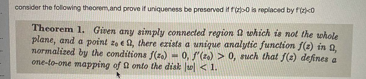 consider the following theorem,and prove if uniqueness be preserved if f'(z)>0 is replaced by f'(z)<0
Theorem 1. Given any simply connected region N which is not the whole
plane, and a point zo e 1, there exists a unique analytic funclion f(z) in 2,
normalized by the conditions f(zo) = 0, f'(2o) > 0, such that f(2) defines a
one-to-one mapping of 2 onto the disk w < 1.
%3D
