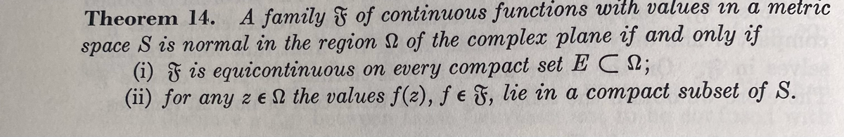 Theorem 14. A family F of continuous functions with values i a metric
space S is normal in the region 2 of the complex plane if and only if
(i) F is equicontinuous on every compact set E C;
(ii) for any z eN the values f(2), ƒ e F, lie in a compact subset of S.
