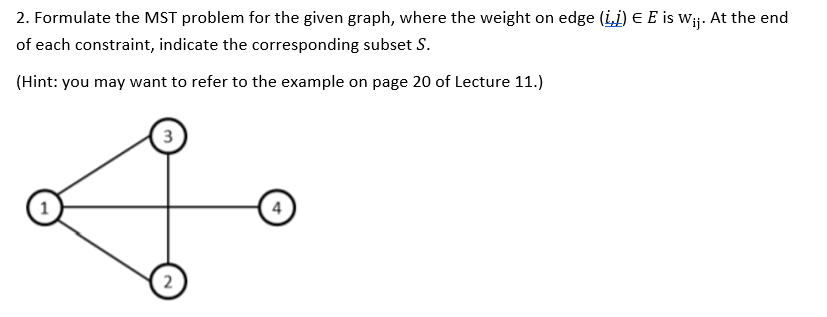 2. Formulate the MST problem for the given graph, where the weight on edge (ij) E E is w¡j. At the end
of each constraint, indicate the corresponding subset S.
(Hint: you may want to refer to the example on page 20 of Lecture 11.)
3
4
2
