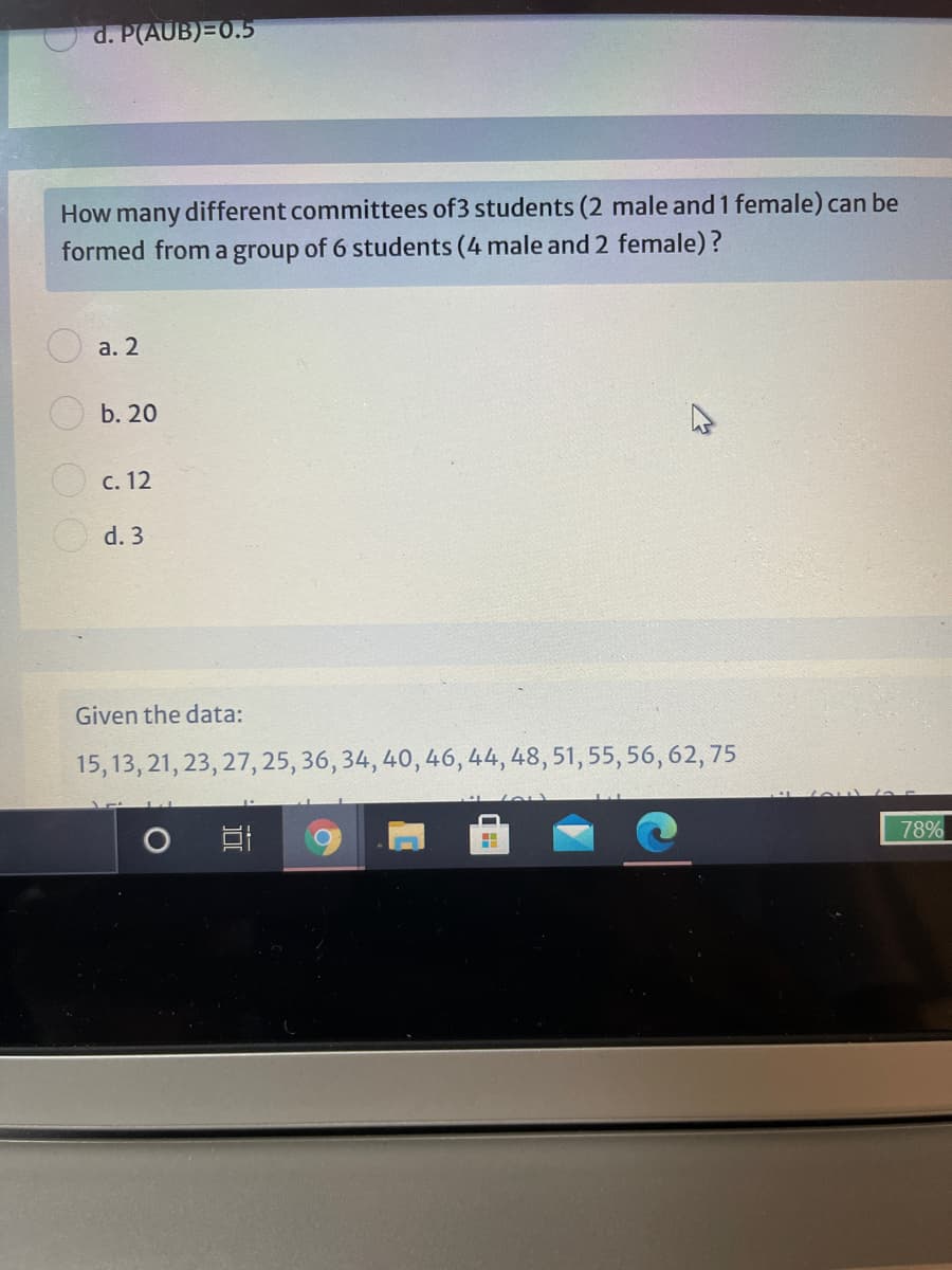 d. P(AUB)=0.5
How many different committees of3 students (2 male and 1 female) can be
formed from a group of 6 students (4 male and 2 female)?
а. 2
b. 20
O c. 12
O d. 3
Given the data:
15, 13, 21, 23, 27, 25, 36, 34, 40, 46, 44, 48, 51, 55, 56, 62, 75
78%
