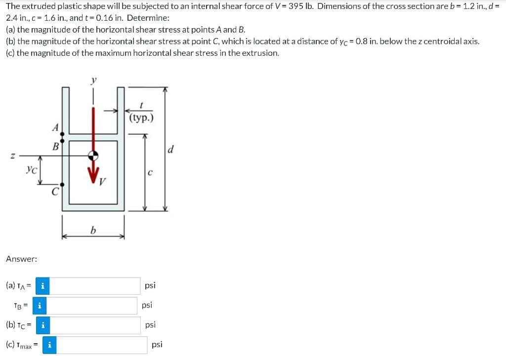 The extruded plastic shape will be subjected to an internal shear force of V= 395 lb. Dimensions of the cross section are b= 1.2 in., d =
2.4 in., c = 1.6 in., and t = 0.16 in. Determine:
(a) the magnitude of the horizontal shear stress at points A and B.
(b) the magnitude of the horizontal shear stress at point C, which is located at a distance of yc = 0.8 in. below the z centroidal axis.
(c) the magnitude of the maximum horizontal shear stress in the extrusion.
(Гуp.)
A
Ус
b
Answer:
(a) TA =
psi
TB =
psi
(b) TC =
psi
(c) Imax =
i
psi
