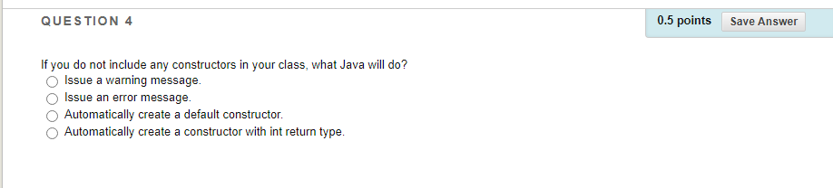 QUESTION 4
0.5 points
Save Answer
If you do not include any constructors in your class, what Java will do?
Issue a warning message.
Issue an error message.
Automatically create a default constructor.
Automatically create a constructor with int return type.
