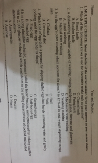 Name:
Year and Section:
L MULTIPLE CHOICE: Select the letter of the correct answer. Write your answers on your answer sheets
1. Which of the following knives is use for decorative works such as gamishes?
A. Bread knife
B. Butcher knife
2. A dishwashing machine capable of washing, rinsing, and drying dishes, flatware, and glassware.
A. Hand washing
B. Manual ware washing
3. It is the egg's outer covering which accounts for about 9 to 12 % of its total weight depending on egg
C. Channel knife
D Paring knife
C. Mechanical ware washing
D. Washing machine
size.
C. Shell
D. Yolk
A. Chalaza
B. Germinal disc
4. Which kind of egg dish is prepared by slipping shelled eggs into barely simmering water and gently
cooking until the egg holds its shape?
A. Fried egg
B. Poached egg
5.It is a long chainlike molecule, sometimes called the linear fraction, and is produced by linking together
500 to 2, 000 glucose molecules which contributes to the gelling characteristics of cooked and cooled
starch mixtures.
A. Amylopectin
B. Amylose
C. Scrambled egg
D. Soft-boiled egg
C. Dextrin
D. Mucin
