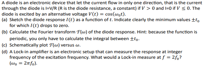 A diode is an electronic device that let the current flow in only one direction, that is the current
through the diode is I=V/R (R is the diode resistance, a constant) if V > 0 and I=0 if V≤0. The
diode is excited by an alternative voltage V(t) = cos(wot).
(a) Sketch the diode response I(t) as a function of t. Indicate clearly the minimum values +to
for which I(t) drops to zero.
(b) Calculate the Fourier transform F(w) of the diode response. Hint: because the function is
periodic, you only have to calculate the integral between ±to.
(c) Schematically plot F(w) versus w.
(d) A Lock-in amplifier is an electronic setup that can measure the response at integer
frequency of the excitation frequency. What would a Lock-in measure at f = 2fo?
(wo = 2nfo).