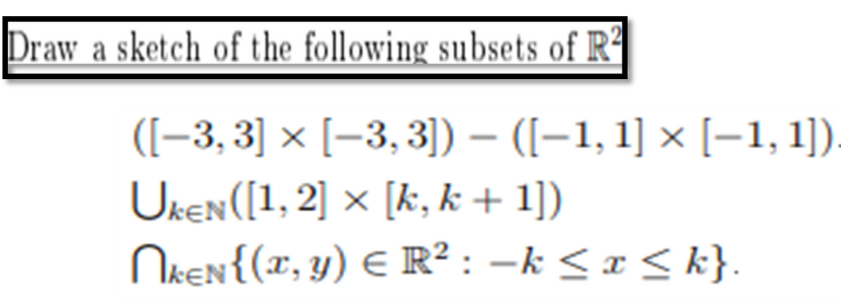 Draw a sketch of the following subsets of R²
([−3,3] × [−3, 3]) – ([−1, 1] × [−1,1])
UKEN([1, 2] × [k, k + 1])
NkEN{(x,
y) = R² : −k ≤ x ≤ k}.