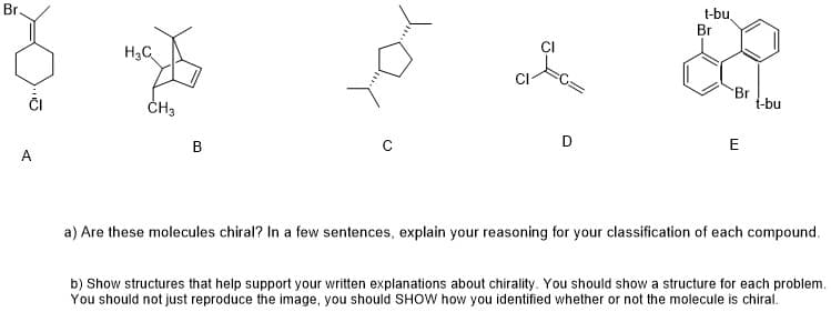 Br.
t-bu
Br
H3C
CI
Br
t-bu
ČH3
В
E
a) Are these molecules chiral? In a few sentences, explain your reasoning for your classification of each compound.
b) Show structures that help support your written explanations about chirality. You should show a structure for each problem.
You should not just reproduce the image, you should SHOW how you identified whether or not the molecule is chiral.
