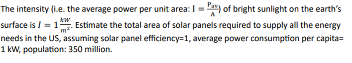 The intensity (i.e. the average power per unit area: I = Pav) of bright sunlight on the earth's
kW
m²
surface is 1 Estimate the total area of solar panels required to supply all the energy
needs in the US, assuming solar panel efficiency=1, average power consumption per capita=
1 kW, population: 350 million.