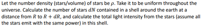 Let the number density (stars/volume) of stars be p. Take it to be uniform throughout the
universe. Calculate the number of stars dN contained in a shell around the earth at a
distance from R to R + dR, and calculate the total light intensity from the stars (assume all
the stars emit with the same power) in this shell.