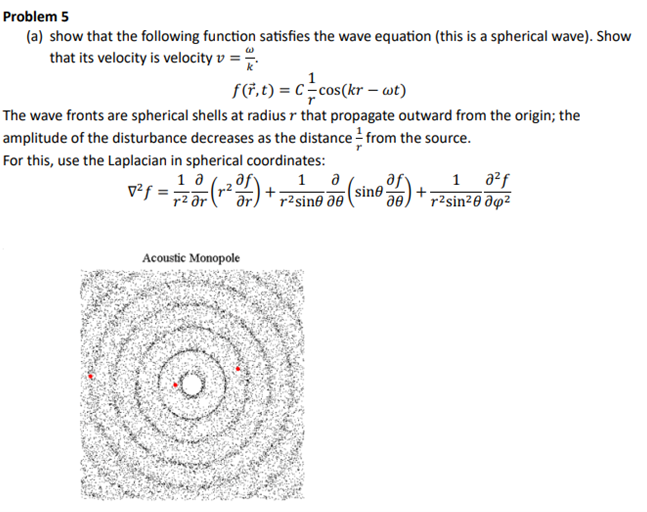 Problem 5
(a) show that the following function satisfies the wave equation (this is a spherical wave). Show
that its velocity is velocity v = **
f(r,t) = C = cos(kr - wt)
The wave fronts are spherical shells at radius r that propagate outward from the origin; the
amplitude of the disturbance decreases as the distance from the source.
For this, use the Laplacian in spherical coordinates:
1 0
√²f=
Acoustic Monopole
af
1 მ
r²sine de
sinė
1 a²ƒ
r²sin²0 04²