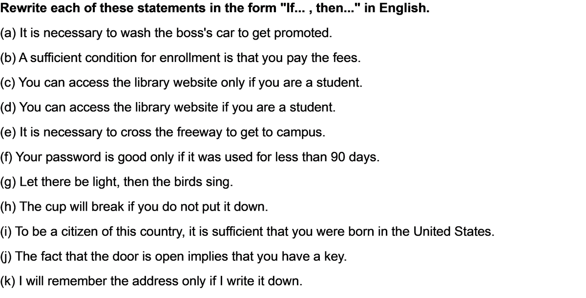 Rewrite each of these statements in the form "If..., then..." in English.
(a) It is necessary to wash the boss's car to get promoted.
(b) A sufficient condition for enrollment is that you pay the fees.
(c) You can access the library website only if you are a student.
(d) You can access the library website if you are a student.
(e) It is necessary to cross the freeway to get to campus.
(f) Your password is good only if it was used for less than 90 days.
(g) Let there be light, then the birds sing.
(h) The cup will break if you do not put it down.
(i) To be a citizen of this country, it is sufficient that you were born in the United States.
(j) The fact that the door is open implies that you have a key.
(k) I will remember the address only if I write it down.