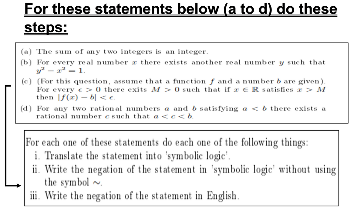 S
(a) The sum of any two integers is an integer.
(b) For every real number a there exists another real number y such that
y² — x² = 1.
(c) (For this question, assume that a function f and a number b are given).
For every € > 0 there exits M > 0 such that if x ER satisfies x > M
then f(x) - b] < €.
(d) For any two rational numbers a and b satisfying a < b there exists a
rational number c such that a <c<b.
For each one of these statements do each one of the following things:
i. Translate the statement into 'symbolic logic'.
ii. Write the negation of the statement in 'symbolic logic' without using
the symbol ~
iii. Write the negation of the statement in English.