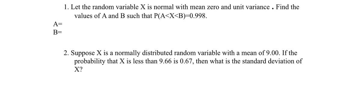 1. Let the random variable X is normal with mean zero and unit variance . Find the
values of A and B such that P(A<X<B)=0.998.
A=
B=
2. Suppose X is a normally distributed random variable with a mean of 9.00. If the
probability that X is less than 9.66 is 0.67, then what is the standard deviation of
X?
