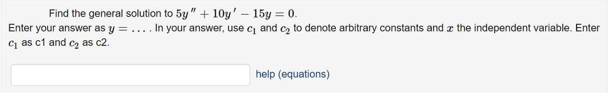 Find the general solution to 5y " + 10y' – 15y = 0.
Enter your answer as y = .... In your answer, use cj and c, to denote arbitrary constants and x the independent variable. Enter
C as c1 and c, as c2.
help (equations)
