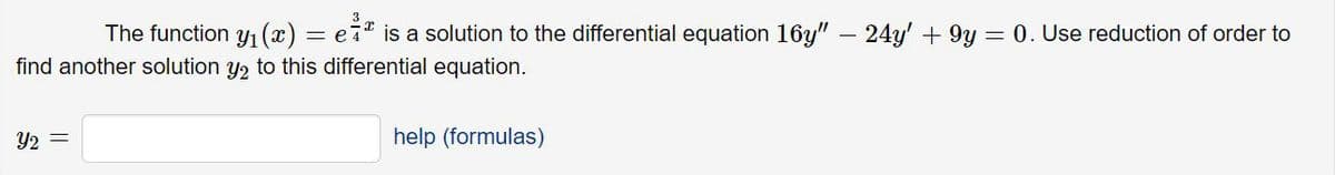 The function y1 (x) = e7* is a solution to the differential equation 16y" – 24y' + 9y 0. Use reduction of order to
e 4
find another solution y2 to this differential equation.
Y2 =
help (formulas)
