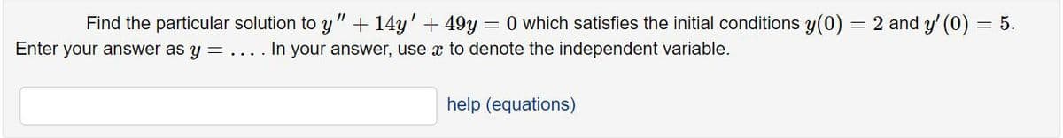 Find the particular solution to y" + 14y' + 49y = 0 which satisfies the initial conditions y(0) = 2 and y' (0) = 5.
Enter your answer as y = .... In your answer, use x to denote the independent variable.
help (equations)
