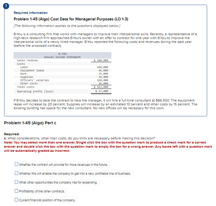 Required Information
Problem 1-45 (Algo) Cost Data for Managerial Purposes (LO 1-3)
[The following information applies to the questions displayed below.]
B-You is a consulting firm that works with managers to improve their interpersonal skills. Recently, a representative of a
high-tech research firm approached B-You's owner with an offer to contract for one year with B-You to improve the
interpersonal skills of a newly hired manager. B-You reported the following costs and revenues during the past year
(before the proposed contract).
Sales revenue
Costs
Labor
Equipment lease
B-YOU
Annual Income Statement
Rent
Supplies
Officers' salaries
Other costs
Total costs
Operating profit (loss)
$ 580,000
260,000
46,000
35,000
36,000
160,000
26,000
$ 563,000
$ 17,000
If B-You decides to take the contract to help the manager, it will hire a full-time consultant at $86,500. The equipment
lease will increase by 20 percent. Supplies will increase by an estimated 10 percent and other costs by 15 percent. The
existing building has space for the new consultant. No new offices will be necessary for this work.
Problem 1-45 (Algo) Part c
Required:
c. What considerations, other than costs, do you think are necessary before making this decision?
Note: You may select more than one answer. Single click the box with the question mark to produce a check mark for a correct
answer and double click the box with the question mark to empty the box for a wrong answer. Any boxes left with a question mark
will be automatically graded as Incorrect.
Whether the contract will provide for more revenues in the future.
Whether this will enable the company to get into a new, profitable line of business.
What other opportunities the company has for expanding.
Profitability of the other contracts.
Current financial position of the company.