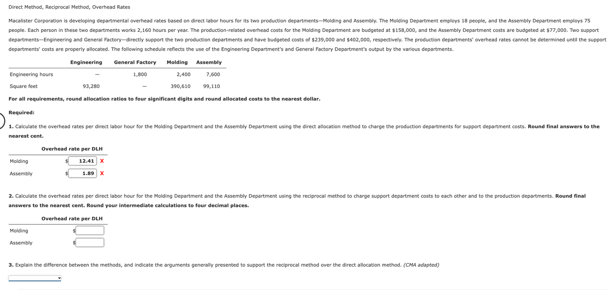 Direct Method, Reciprocal Method, Overhead Rates
Macalister Corporation is developing departmental overhead rates based on direct labor hours for its two production departments-Molding and Assembly. The Molding Department employs 18 people, and the Assembly Department employs 75
people. Each person in these two departments works 2,160 hours per year. The production-related overhead costs for the Molding Department are budgeted at $158,000, and the Assembly Department costs are budgeted at $77,000. Two support
departments-Engineering and General Factory-directly support the two production departments and have budgeted costs of $239,000 and $402,000, respectively. The production departments' overhead rates cannot be determined until the support
departments' costs are properly allocated. The following schedule reflects the use of the Engineering Department's and General Factory Department's output by the various departments.
General Factory Molding
Assembly
Engineering hours
Square feet
99,110
For all requirements, round allocation ratios to four significant digits and round allocated costs to the nearest dollar.
Required:
Engineering
Molding
Assembly
93,280
Molding
Assembly
1. Calculate the overhead rates per direct labor hour for the Molding Department and the Assembly Department using the direct allocation method to charge the production departments for support department costs. Round final answers to the
nearest cent.
Overhead rate per DLH
12.41 X
1,800
2,400
390,610
1.89 X
7,600
2. Calculate the overhead rates per direct labor hour for the Molding Department and the Assembly Department using the reciprocal method to charge support department costs to each other and to the production departments. Round final
answers to the nearest cent. Round your intermediate calculations to four decimal places.
Overhead rate per DLH
3. Explain the difference between the methods, and indicate the arguments generally presented to support the reciprocal method over the direct allocation method. (CMA adapted)