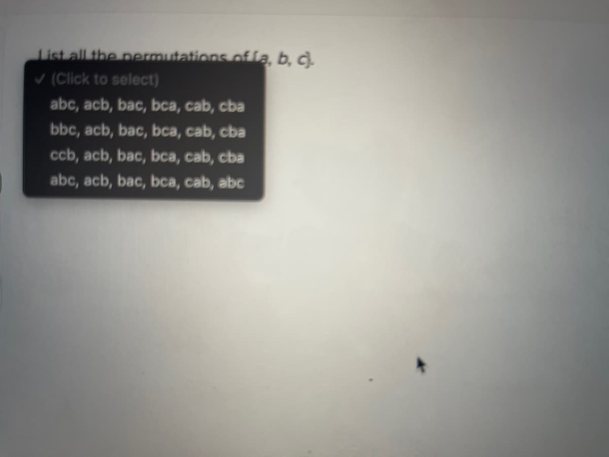 List all the permutations oflą, b, c).
V (Click to select)
abc, acb, bac, bca, cab, cba
bbc, acb, bac, bca, cab, cba
ccb, acb, bac, bca, cab, cba
abc, acb, bac, bca, cab, abc
