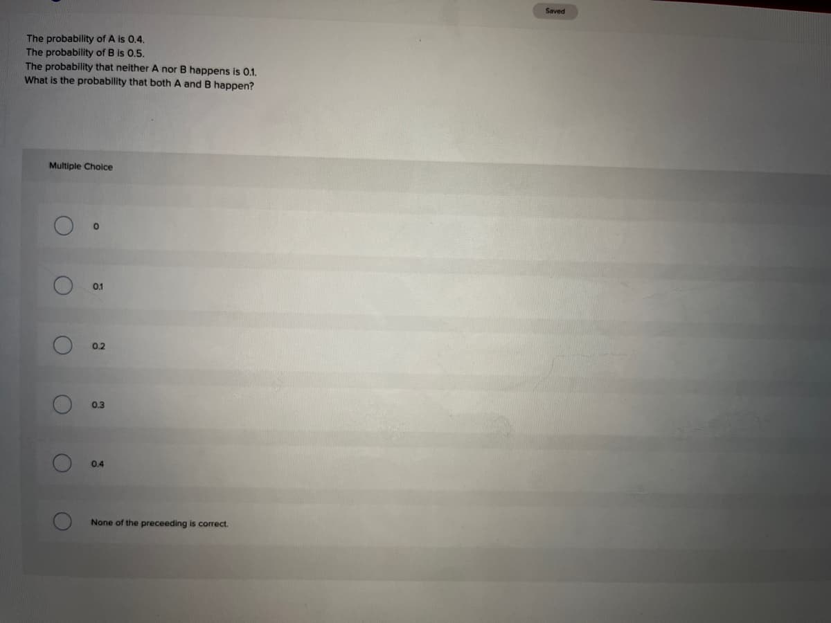 Saved
The probability of A is 0.4.
The probability of B is 0.5.
The probability that neither A nor B happens is 0.1.
What is the probability that both A and B happen?
Multiple Choice
0.1
0.2
0.3
0.4
None of the preceeding is correct.
