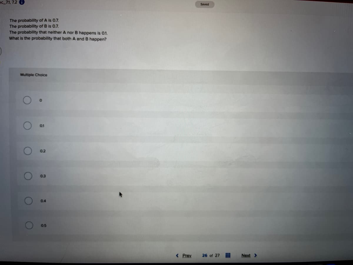 ec_7.1, 7.2
Saved
The probability of A is 0.7.
The probability of B is 0.7.
The probability that nelther A nor B happens is 0.1.
What is the probability that both A and B happen?
Multiple Choice
0.1
0.2
0.3
0.4
0.5
< Prev
26 of 27
Next >
