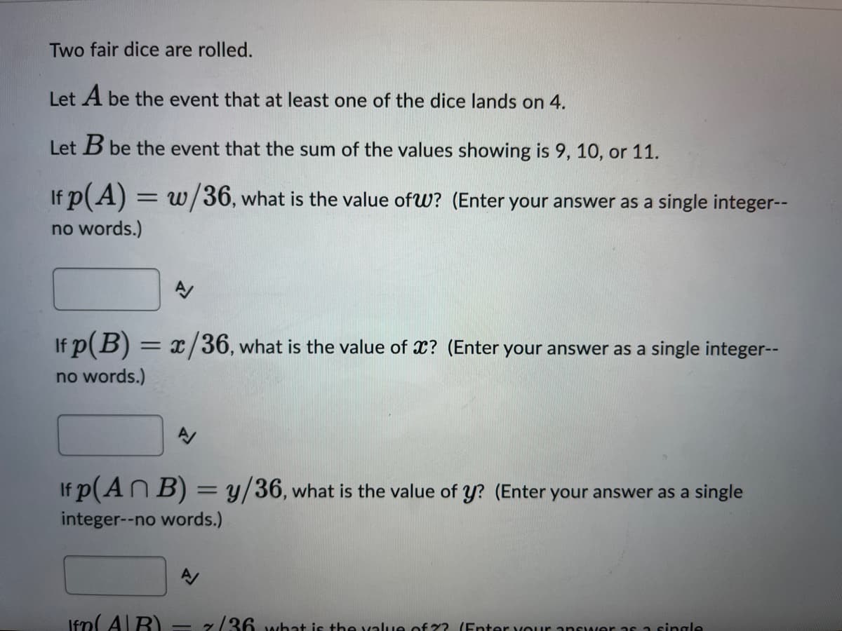 Two fair dice are rolled.
Let A be the event that at least one of the dice lands on 4.
Let B be the event that the sum of the values showing is 9, 10, or 11.
If p(A) = w/36, what is the value of W? (Enter your answer as a single integer--
no words.)
AV
If p(B) = x/36, what is the value of x? (Enter your answer as a single integer--
no words.)
If p(An B) = y/36, what is the value of y? (Enter your answer as a single
integer--no words.)
A/
Ifm(AR)
7/36 what is the value of ?? (Enter your answer as a single
-