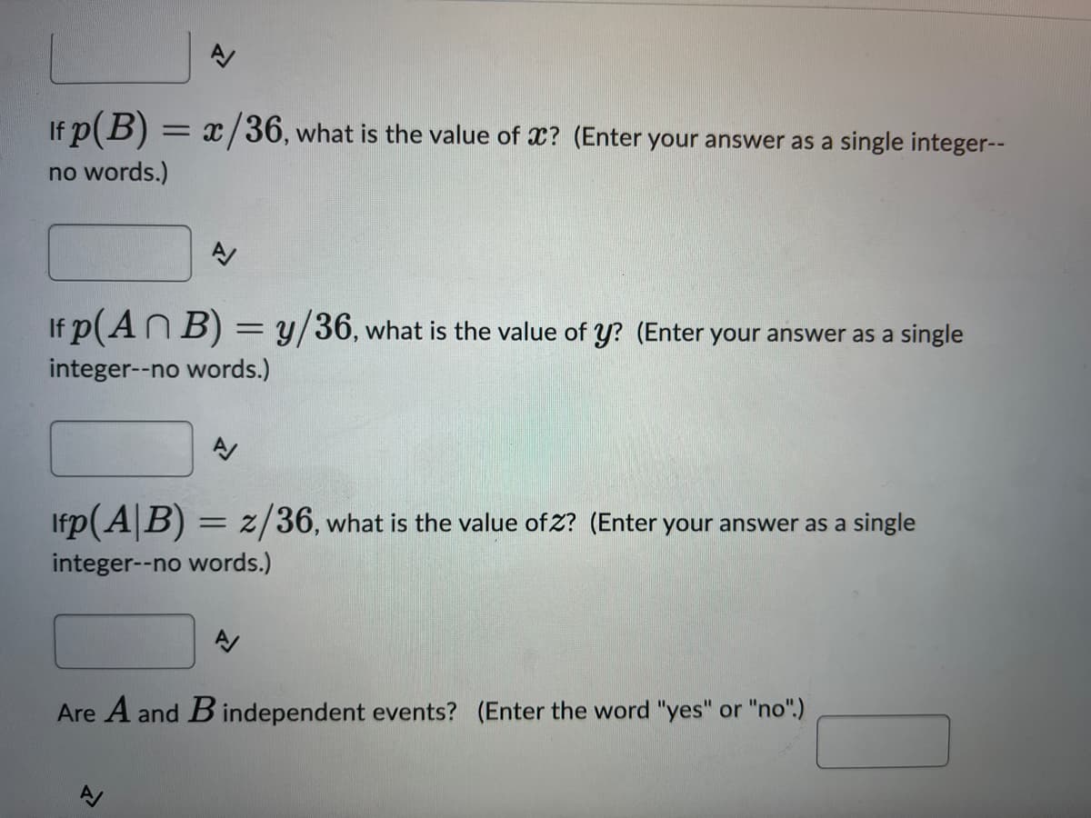 If p(B) = x/36, what is the value of x? (Enter your answer as a single integer--
no words.)
A
If p(An B) = y/36, what is the value of y? (Enter your answer as a single
integer--no words.)
A/
Ifp (AB) = z/36, what is the value ofz? (Enter your answer as a single
integer--no words.)
A/
Are A and B independent events? (Enter the word "yes" or "no".)