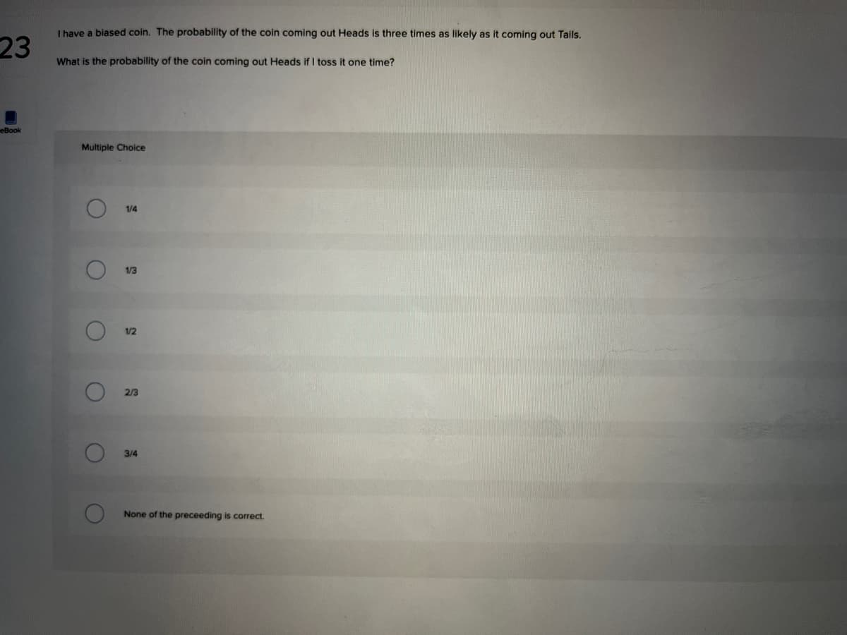 I have a biased coin. The probability of the coin coming out Heads is three times as likely as it coming out Tails.
23
What is the probability of the coin coming out Heads if I toss it one time?
eBook
Multiple Choice
1/4
13
1/2
2/3
3/4
None of the preceeding is correct.
