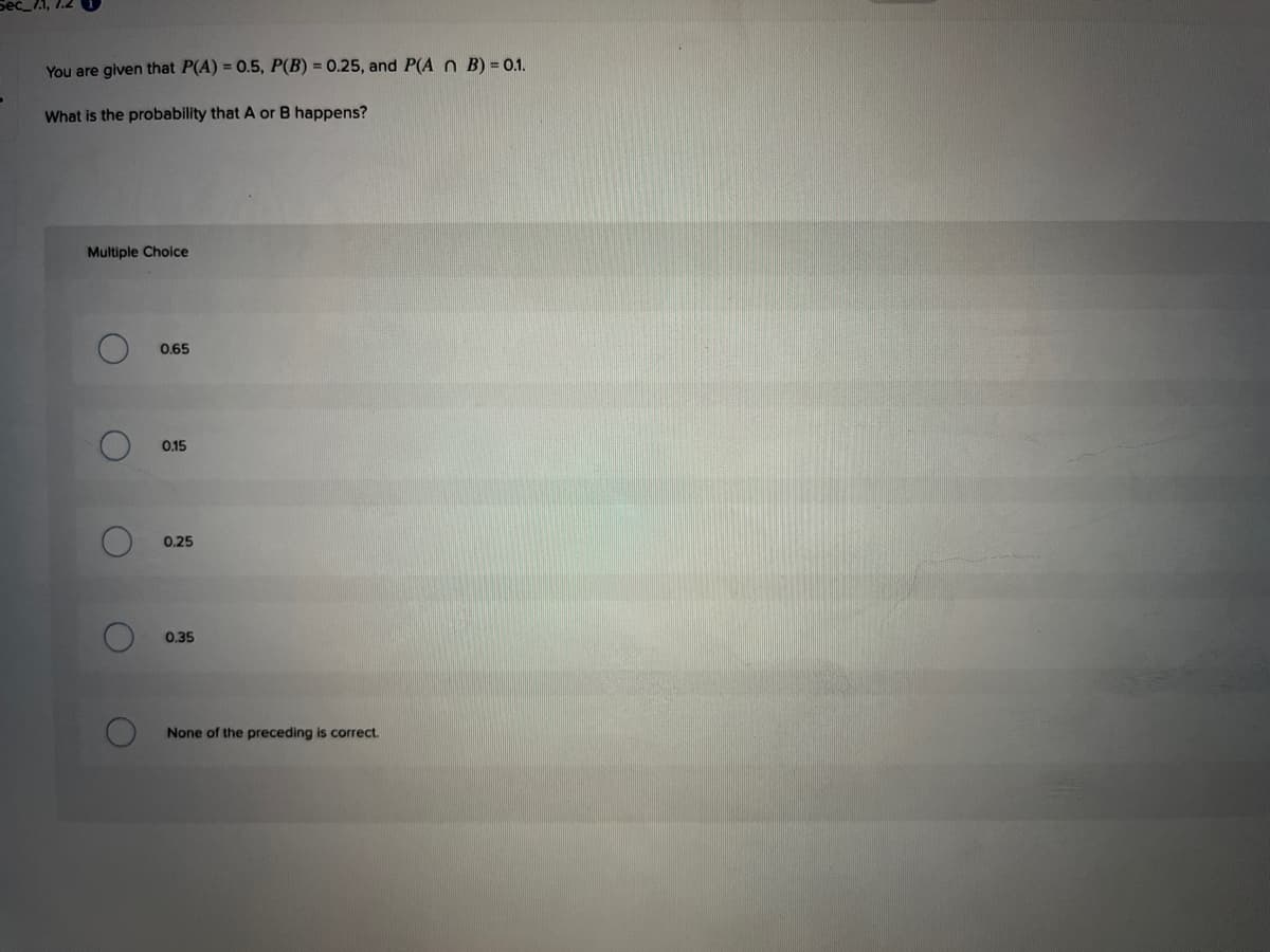 You are given that P(A) = 0.5, P(B) = 0.25, and P(A n B) = 0.1.
What is the probability that A or B happens?
Multiple Choice
0.65
0.15
0.25
0,35
None of the preceding is correct.
