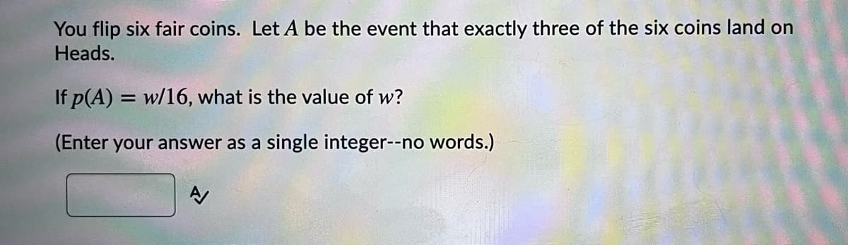 You flip six fair coins. Let A be the event that exactly three of the six coins land on
Heads.
If p(A) = w/16, what is the value of w?
(Enter your answer as a single integer--no words.)
