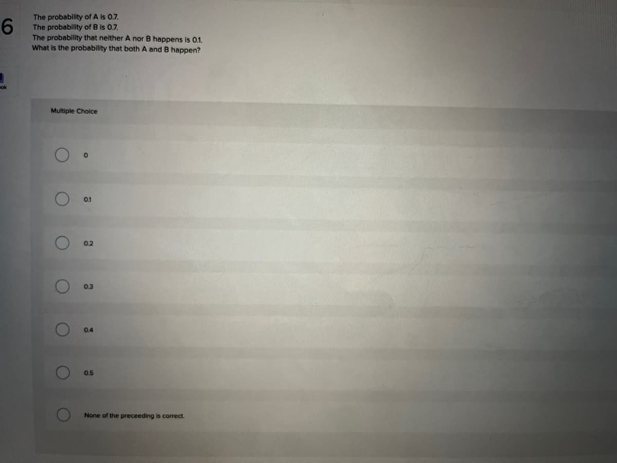 6.
The probability of A is 0.7.
The probability of B is 0.7.
The probability that neither A nor B happens is 0.1.
What is the probability that both A and B happen?
ok
Multiple Choice
0.1
0.2
0.3
0.4
0.5
None of the preceeding is correct.
