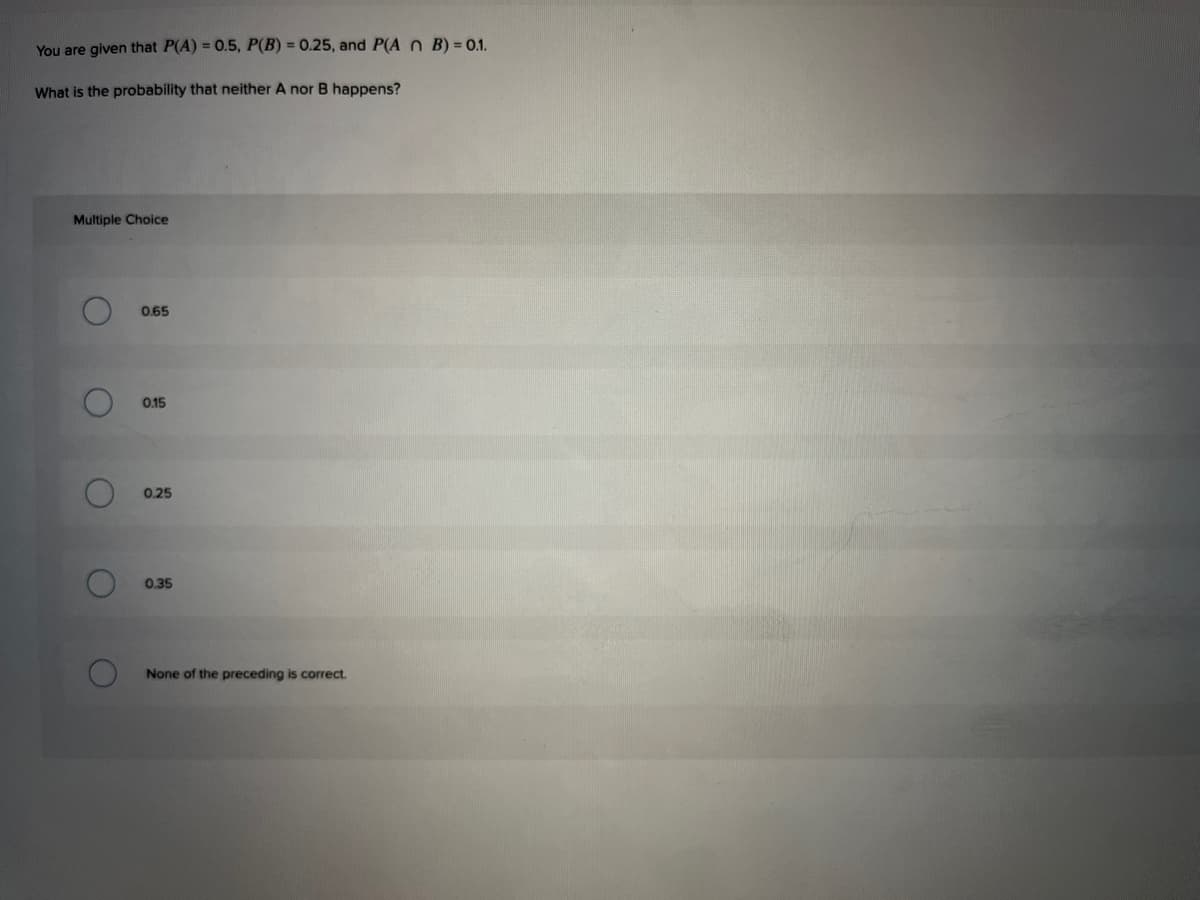You are given that P(A) = 0.5, P(B) = 0.25, and P(A O B) = 01.
What is the probability that neither A nor B happens?
Multiple Choice
0.65
0.15
0.25
0.35
None of the preceding is correct.
