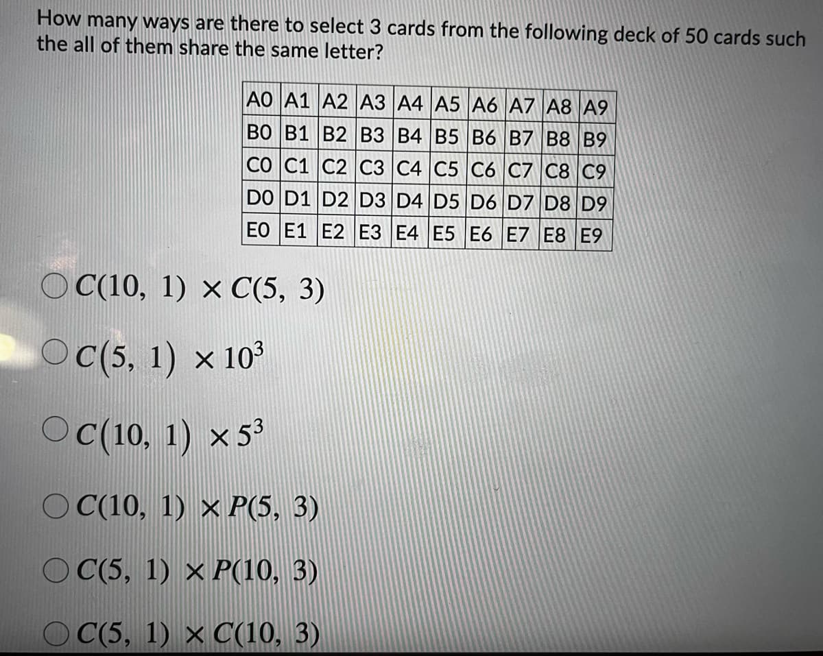 How many ways are there to select 3 cards from the following deck of 50 cards such
the all of them share the same letter?
AO A1 A2 A3 A4 A5 A6 A7 A8 A9
BO B1 B2 B3 B4 B5 B6 B7 B8 B9
CO C1 C2 C3 C4 C5 C6 C7 C8 C9
DO D1 D2 D3 D4 D5 D6 D7 D8 D9
EO E1 E2 E3 E4 E5 E6 E7 E8 E9
O C(10, 1) × C(5, 3)
Oc(5, 1) x 10
O (10, 1) x53
O C(10, 1) × P(5, 3)
O C(5, 1) × P(10, 3)
О С 5, 1) х О(10, 3)
