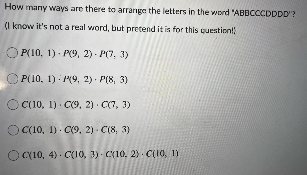 How many ways are there to arrange the letters in the word "ABBCCCDDDD"?
(I know it's not a real word, but pretend it is for this question!)
O P(10, 1) · P(9, 2) · P(7, 3)
O P(10, 1) · P(9, 2) · P(8, 3)
O C(10, 1) · C(9, 2) · C(7, 3)
O C(10, 1) · C(9, 2) C(8, 3)
O C(10, 4) · C(10, 3) · C(10, 2) · C(10, 1)
