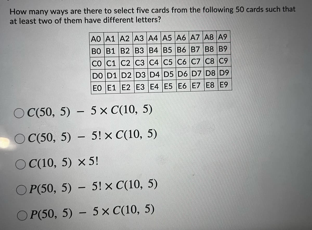 How many ways are there to select five cards from the following 50 cards such that
at least two of them have different letters?
AO A1 A2 A3 A4 A5 A6 A7 A8 A9
ВО В1 В2 ВЗ В4 B5 В6 B7 В8 В9
CO C1 C2 C3 C4 C5 C6 C7 C8 C9
DO D1 D2 D3 D4 D5 D6 D7 D8 D9
EO E1 E2 E3 E4 E5 E6 E7 E8 E9
O C(50, 5) – 5 x C(10, 5)
O C(50, 5) -
- 5! x C(10, 5)
O C(10, 5) x 5!
О P(50, 5) - 5!x С(10, 5)
O P(50, 5) – 5x C(10, 5)
