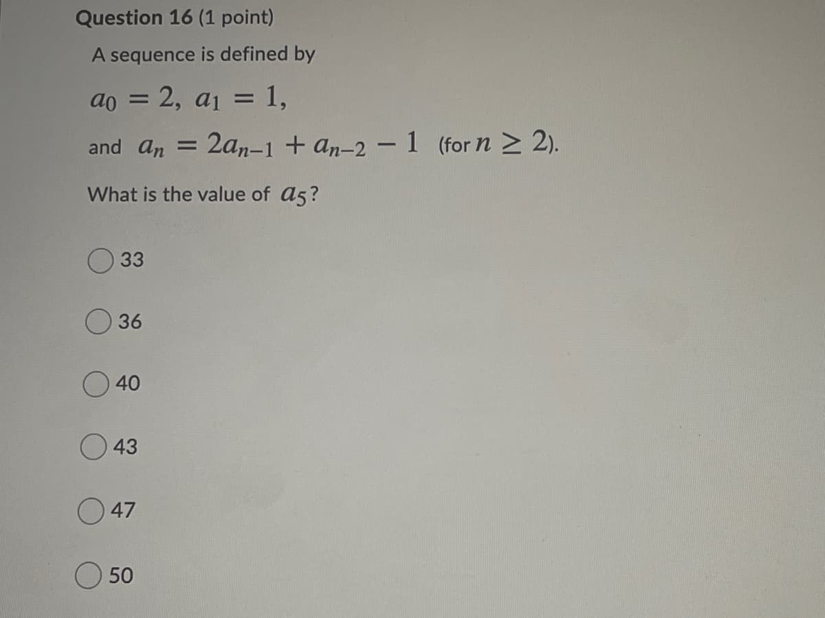 Question 16 (1 point)
A sequence is defined by
ao = 2, a1 = 1,
and an = 2an-1 + an-2 – 1 (for n > 2).
What is the value of a5?
33
36
40
43
O 47
O 50
