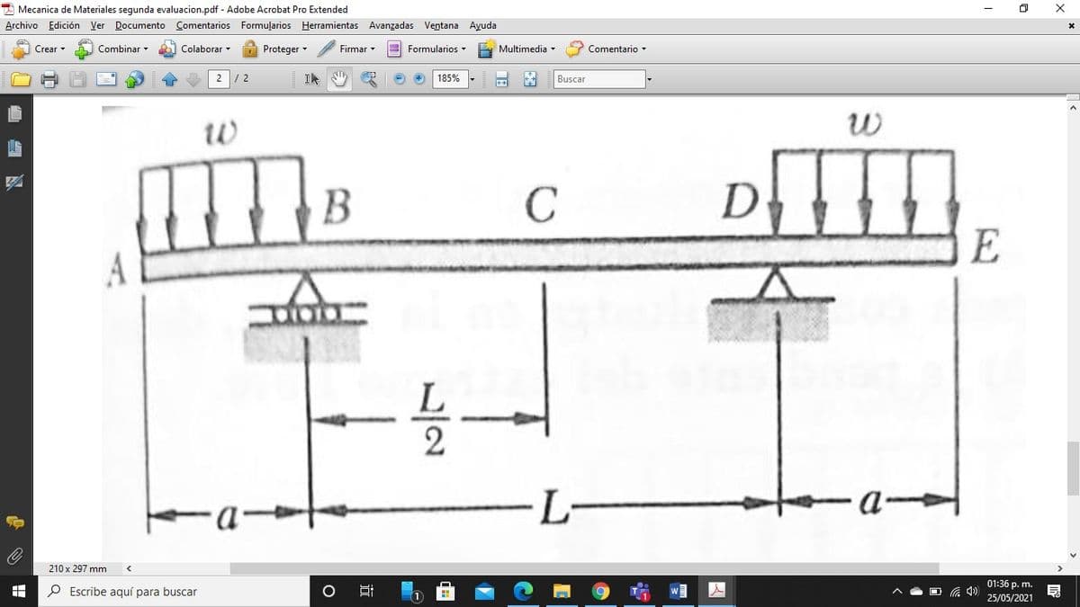 * Mecanica de Materiales segunda evaluacion.pdf - Adobe Acrobat Pro Extended
Archivo Edición Ver Documento Comentarios Formuļarios Herramientas Avanzadas Ventana Ayuda
Crear
Combinar
Colaborar -
Proteger -
Firmar
E Formularios -
Multimedia -
Comentario -
2
185%
Buscar
В
C
D
E
A
L-
-
210 x 297 mm
01:36 p. m.
P Escribe aquí para buscar
25/05/2021
/2
