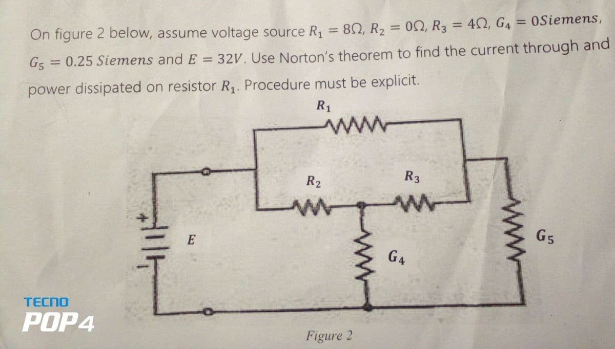 TECNO
POP4
On figure 2 below, assume voltage source R₁ = 80, R₂ = 0, R3
G5 = 0.25 Siemens and E = 32V. Use Norton's theorem to find the current through and
power dissipated on resistor R₁. Procedure must be explicit.
R₁
E
www
R2
w
Figure 2
www
00, R3 = 40,
G4
40, G4 = 0Siemens,
R3
w
G4
www
G5