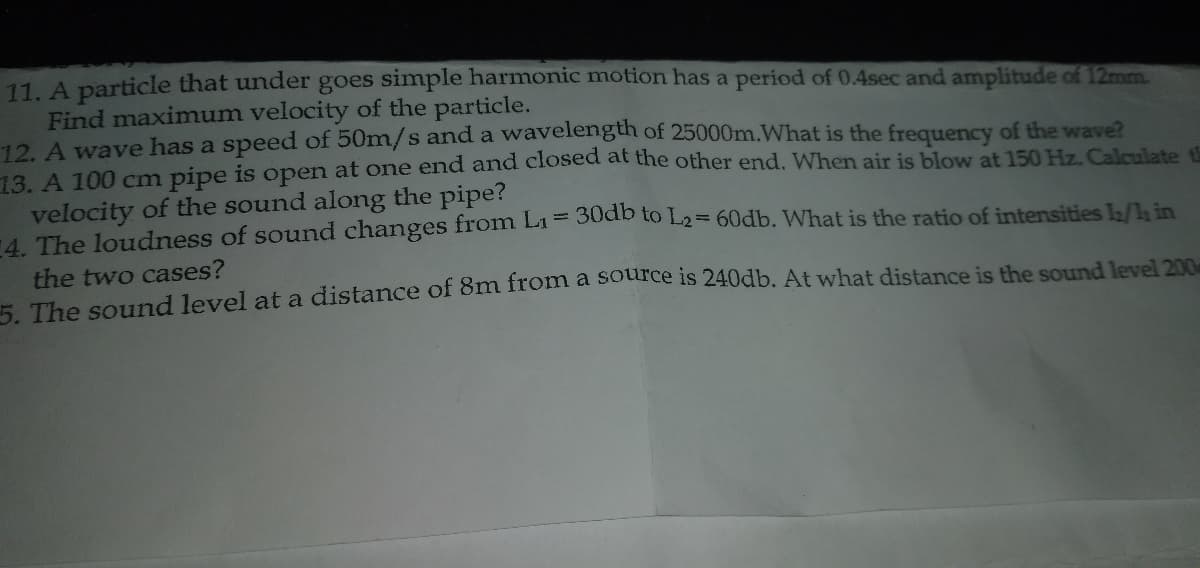 11. A particle that under goes simple harmonic motion has a period of 0.4sec and amplitude of 12mm.
Find maximum velocity of the particle.
12. A wave has a speed of 50m/s and a wavelength of 25000m.What is the frequency of the wave?
13. A 100 cm pipe is open at one end and closed at the other end. When air is blow at 150 Hz. Calculate th
velocity of the sound along the pipe?
4 The loudness of sound changes from L1= 3uab to L2= 60db. What is the ratio of intensities L/ in
the two cases?
5 The sound level at a distance of 8m from a source is 240db. At what distance is the sound level 200
