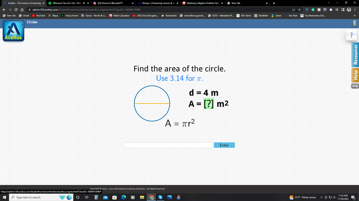 Acellus - The Science of Learning X
→ C D
New Tab → Gmail ▸ YouTube
Circles
Acellus
HH
Wherever You Go I Go Flow X 22 (22) Discord | @muda577
admin120.acellus.com/StudentFunctions/Interface/acellus_engine.html?ClassID=1804951098#
Type here to search
Maps h Hulu | Home
https://admin120.acellus.com/StudentFunctions/Interface/acellus_engine.html?ClassID=1804951098#
O
Disney+ | Streaming movies & sl X
Quran - Recite & Li... Math Calculator ▸ (70) Clone Decapita... ★ Bookmarks
O
Find the area of the circle.
Use 3.14 for π.
Copyright © 2003-2022 International Academy of Science. All Rights Reserved.
Mathway | Algebra Problem Solv
S
www.illinois.gov/dc... DCFS - Mandated R...
d = 4 m
A = [?] m²
A = πr²
New Tab
Enter
AB's Items
X XtraMath
Zearn *XXX.Raz-Kids ✔ Fry Elementary Sch...
51°F Partly sunny
0
^ @ 4))
TOM:
X
11:33 AM
11/29/2022
7
Help Resources
Skip