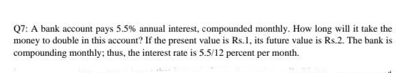 Q7: A bank account pays 5.5% annual interest, compounded monthly. How long will it take the
money to double in this account? If the present value is Rs.1, its future value is Rs.2. The bank is
compounding monthly; thus, the interest rate is 5.5/12 percent per month.
