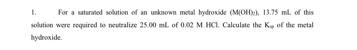 1.
For a saturated solution of an unknown metal hydroxide (M(OH)2), 13.75 mL of this
solution were required to neutralize 25.00 mL of 0.02 M HCI. Calculate the Ksp of the metal
hydroxide.
