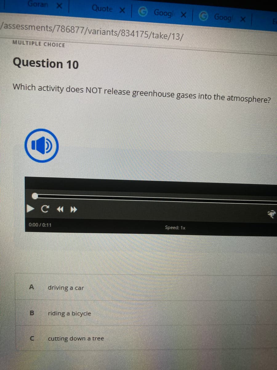 Goran X
MULTIPLE CHOICE
/assessments/786877/variants/834175/take/13/
Question 10
0:00/0:11
A
Which activity does NOT release greenhouse gases into the atmosphere?
B
C «»
C
Quote X
driving a car
riding a bicycle
Google X
cutting down a tree
Googl X
Speed: 1x