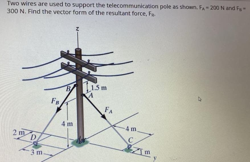 Two wires are used to support the telecommunication pole as shown. FA = 200 N and FB =
300 N. Find the vector form of the resultant force, FR.
2 m
D
3 m.
FB
B
4 m
Z
1.5 m
A
FA
-4 m
C
m
13