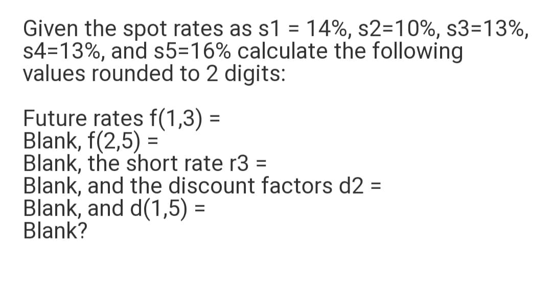 Given the spot rates as s1 = 14%, s2=10%, s3=13%,
s4=13%, and s5=16% calculate the following
values rounded to 2 digits:
Future rates f(1,3) =
Blank, f(2,5) =
Blank, the short rate r3 =
Blank, and the discount factors d2 =
Blank, and d(1,5) =
Blank?
%3D
%3D
%3D
