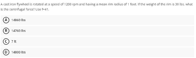 A cast iron flywheel is rotated at a speed of 1200 rpm and having a mean rim radius of 1 foot. If the weight of the rim is 30 lbs. what
is the centrifugal force? Use f-41.
(A) 14860 lbs
(B) 14760 lbs
C 7 ft
14800 lbs