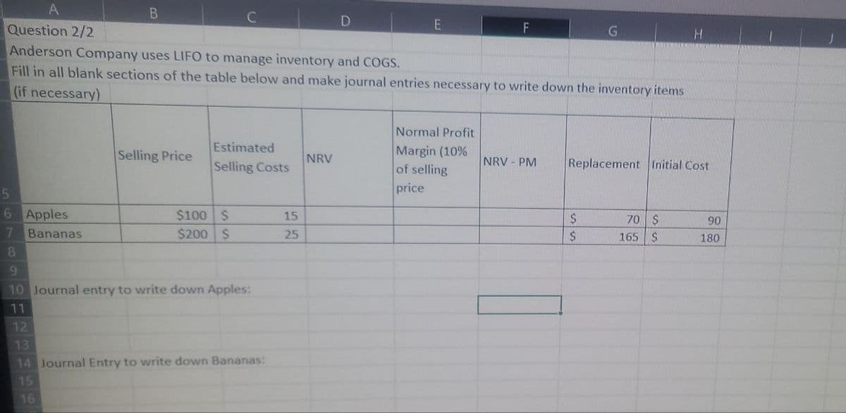 5
6
Question 2/2
Anderson Company uses LIFO to manage inventory and COGS.
Fill in all blank sections of the table below and make journal entries necessary to write down the inventory items
(if necessary)
7
8
Apples
Bananas
B
16
Selling Price
Estimated
Selling Costs
$100 $
$200 $
9
10 Journal entry to write down Apples:
11
12
13
14 Journal Entry to write down Bananas:
15
15
25
E
NRV
F
Normal Profit
Margin (10%
of selling
price
NRV - PM
Replacement Initial Cost
$
$
70 $
165
$
90
180