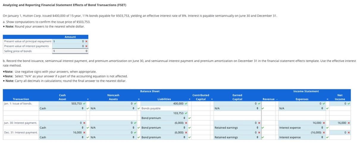 Analyzing and Reporting Financial Statement Effects of Bond Transactions (FSET)
On January 1, Hutton Corp. issued $400,000 of 15-year, 11% bonds payable for $503,753, yielding an effective interest rate of 8%. Interest is payable semiannually on June 30 and December 31.
a. Show computations to confirm the issue price of $503,753,
• Note: Round your answers to the nearest whole dollar.
Present value of principal repayment $
Present value of interest payments
Selling price of bonds
b. Record the bond issuance, semiannual interest payment, and premium amortization on June 30, and semiannual interest payment and premium amortization on December 31 in the financial statement effects template. Use the effective interest
rate method.
Transaction
Jan. 1: Issue of bonds.
Note: Use negative signs with your answers, when appropriate.
Note: Select "N/A" as your answer if a part of the accounting equation is not affected.
• Note: Carry all decimals in calculations; round the final answer to the nearest dollar.
Jun. 30: Interest payment.
Dec. 31: Interest payment.
Cash
Amount
Cash
Cash
0x
0x
0
Cash
Asset
503,753 ✓
0x
16,000 x
✔ N/A
✔ N/A
✔ N/A
Noncash
Assets
Balance Sheet
Liabilities
0✔
+ ✔Bonds payable
Bond premium
0✔
+
0✔
+ ✔Bond premium
Bond premium
400.000 ✓
103,753 ✔
+
(6,000) x
÷ ✔
(6,000) x
# ✓
Contributed
Capital +
N/A
Earned
Capital
Retained earnings
Retained earnings
0✓
+
0x
÷
0x
÷
Revenue
✓
✓
✔
N/A
Income Statement
Expenses
Interest expense
Interest expense
0 ✓
+
16,000 x
÷ ✔
(16,000) x
→ ✔
Net
Income
16,000 x
0x