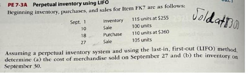 Soldat
Assuming a perpetual inventory system and using the last-in, first-out (LIFO) method,
determine (a) the cost of merchandise sold on September 27 and (b) the inventory on
September 30.
= PE 7-3A Perpetual inventory using LIFO
Beginning inventory, purchases, and sales for Item FK7 are as follows:
Sept. 1
10
18
27
Inventory
Sale
Purchase
Sale
115 units at $255
100 units
110 units at $260
105 units