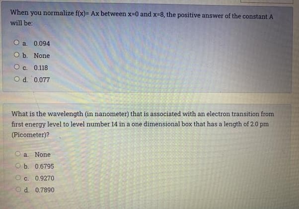 When you normalize f(x)= Ax between x=0 and x-8, the positive answer of the constant A
will be:
O a. 0.094
ОБ. None
О с. 0.118
O d. 0.077
What is the wavelength (in nanometer) that is associated with an electron transition from
first energy level to level number 14 in a one dimensional box that has a length of 2.0 pm
(Picometer)?
a. None
O b. 0.6795
C. 0.9270
d. 0.7890
