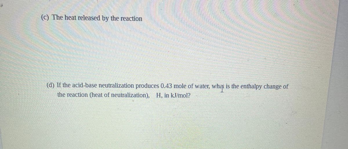 (c) The heat released by the reaction
(d) If the acid-base neutralization produces 0.43 mole of water, what is the enthalpy change of
the reaction (heat of neutralization), H, in kJ/mol?
